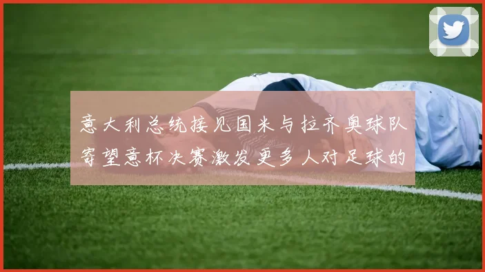 意大利总统接见国米与拉齐奥球队寄望意杯决赛激发更多人对足球的热爱