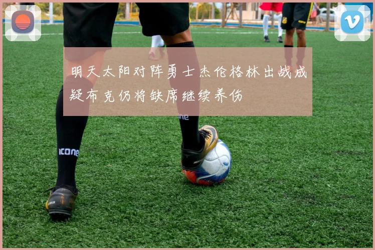 明天太阳对阵勇士杰伦格林出战成疑布克仍将缺席继续养伤