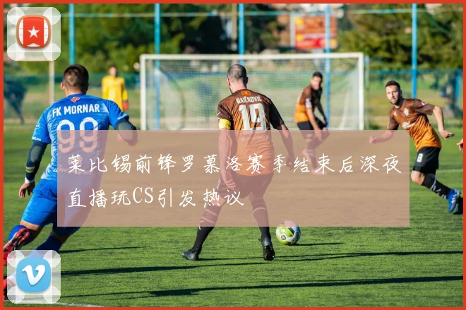 莱比锡前锋罗慕洛赛季结束后深夜直播玩CS引发热议