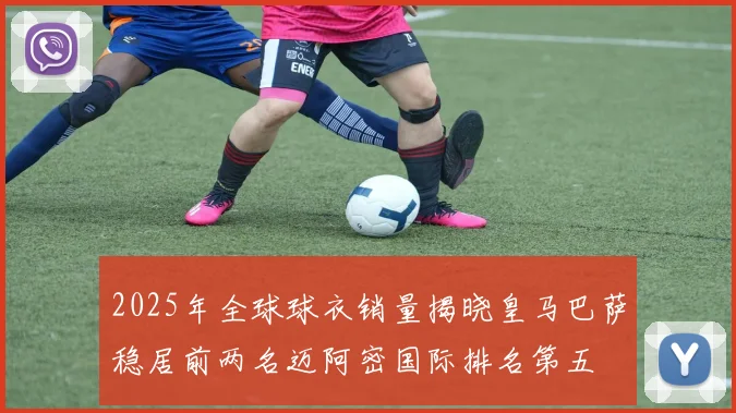 2025年全球球衣销量揭晓皇马巴萨稳居前两名迈阿密国际排名第五