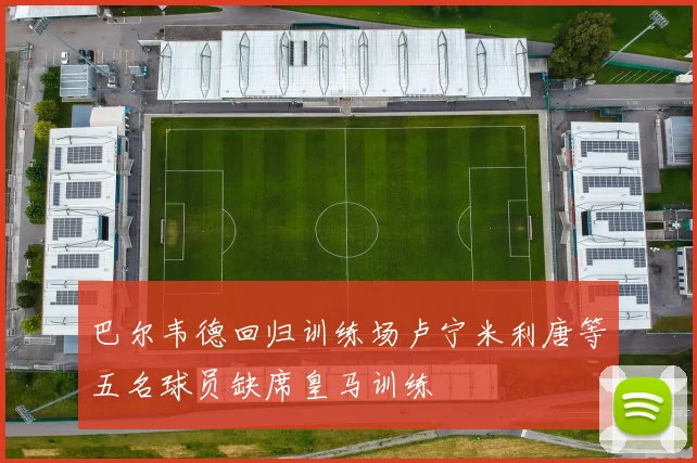 巴尔韦德回归训练场卢宁米利唐等五名球员缺席皇马训练