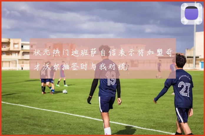 状元热门迪班萨自信表示将加盟奇才沃尔抽签时与我对视