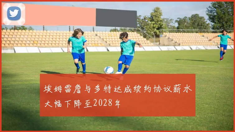 埃姆雷詹与多特达成续约协议薪水大幅下降至2028年