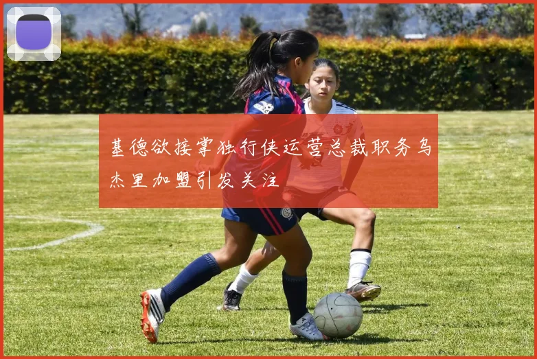 基德欲接掌独行侠运营总裁职务乌杰里加盟引发关注