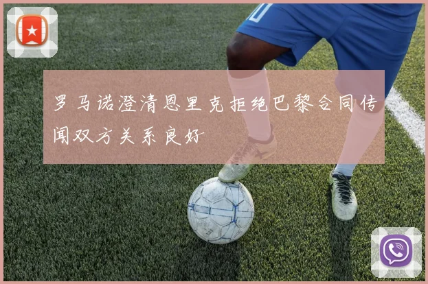 罗马诺澄清恩里克拒绝巴黎合同传闻双方关系良好