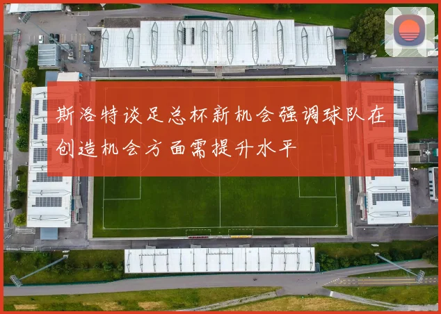 斯洛特谈足总杯新机会强调球队在创造机会方面需提升水平