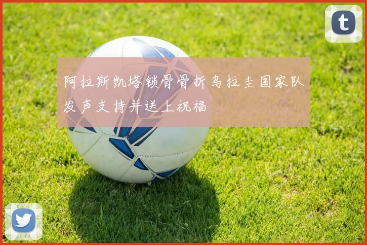 阿拉斯凯塔锁骨骨折乌拉圭国家队发声支持并送上祝福