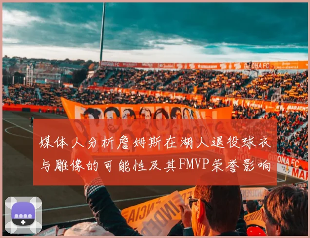 媒体人分析詹姆斯在湖人退役球衣与雕像的可能性及其FMVP荣誉影响