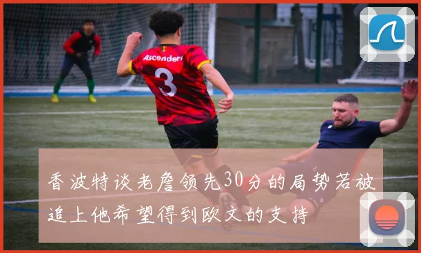 香波特谈老詹领先30分的局势若被追上他希望得到欧文的支持