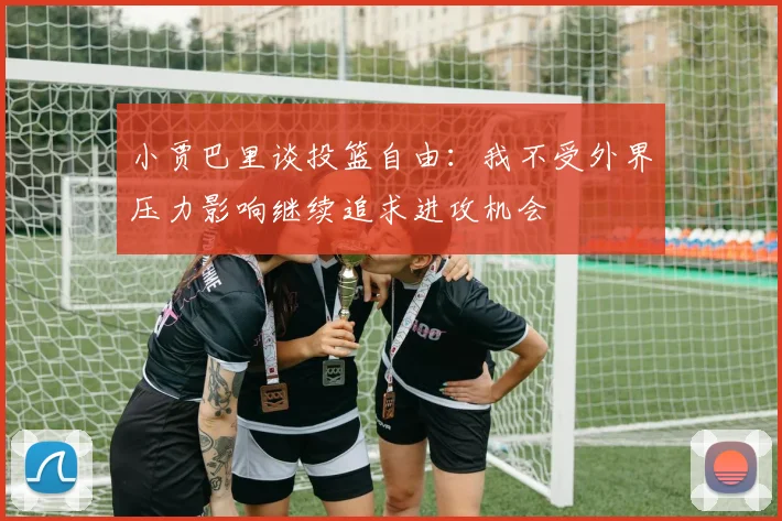 小贾巴里谈投篮自由：我不受外界压力影响继续追求进攻机会