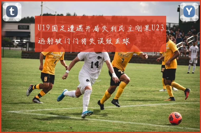 U19国足遭遇开局失利民主刚果U23远射破门门将失误致丢球