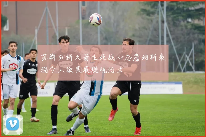 苏群分析火箭生死战心态詹姆斯表现令人敬畏展现统治力