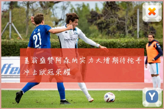 基翁盛赞阿森纳实力大增期待枪手冲击欧冠荣耀