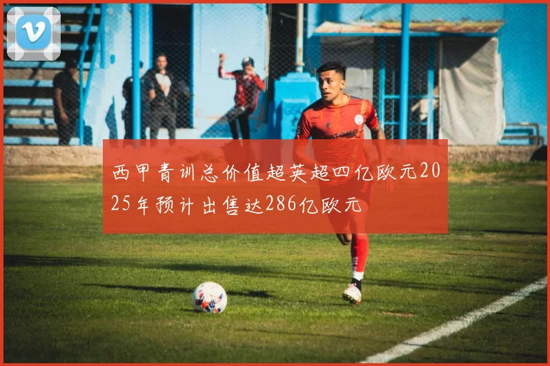 西甲青训总价值超英超四亿欧元2025年预计出售达286亿欧元