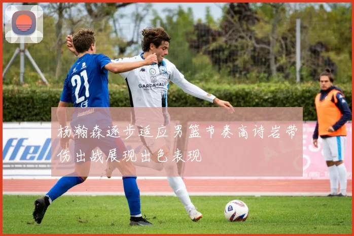 杨瀚森逐步适应男篮节奏高诗岩带伤出战展现出色表现