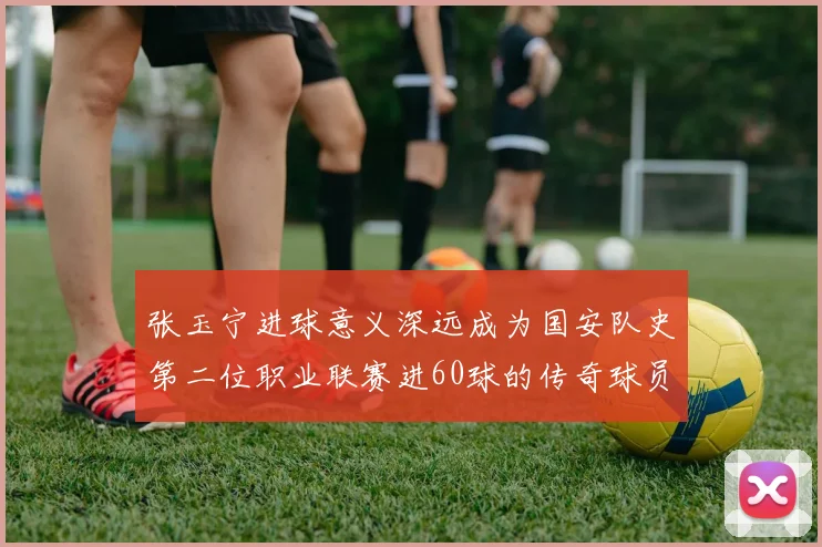 张玉宁进球意义深远成为国安队史第二位职业联赛进60球的传奇球员
