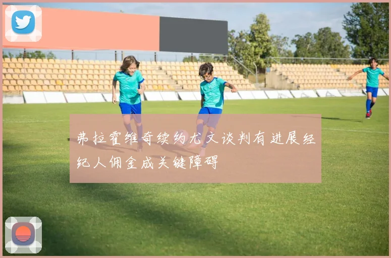 弗拉霍维奇续约尤文谈判有进展经纪人佣金成关键障碍