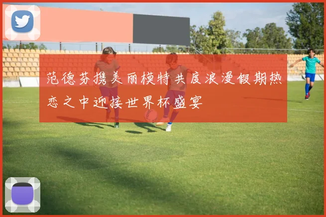 范德芬携美丽模特共度浪漫假期热恋之中迎接世界杯盛宴